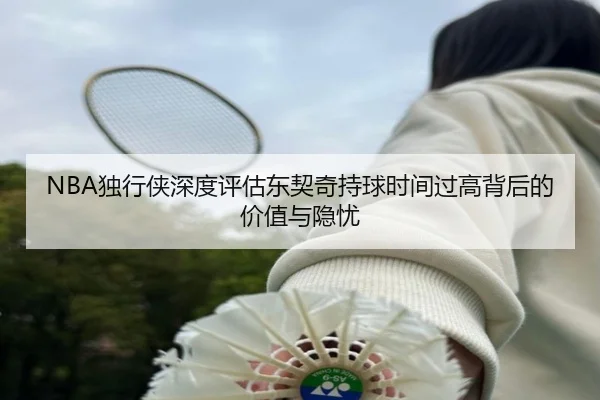 NBA独行侠深度评估东契奇持球时间过高背后的价值与隐忧