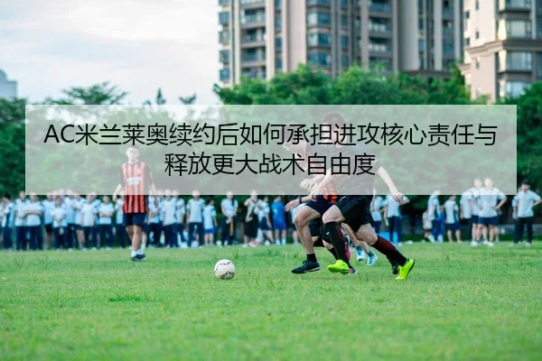 AC米兰莱奥续约后如何承担进攻核心责任与释放更大战术自由度
