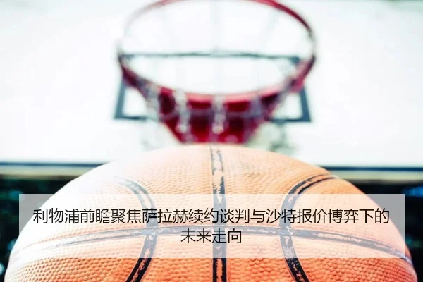 利物浦前瞻聚焦萨拉赫续约谈判与沙特报价博弈下的未来走向