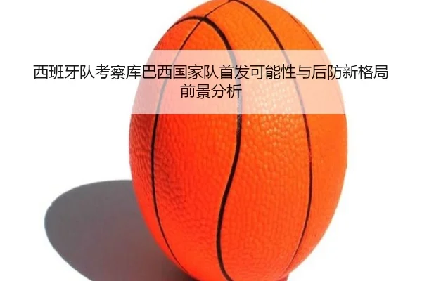 西班牙队考察库巴西国家队首发可能性与后防新格局前景分析